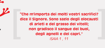 Che mimporta dei molti vostri sacrifici? dice il Signore. Sono sazio degli olocausti di arieti e del grasso dei vitelli; non gradisco il sangue dei buoi, degli agnelli e dei capri. - ISAIA 1 , 11